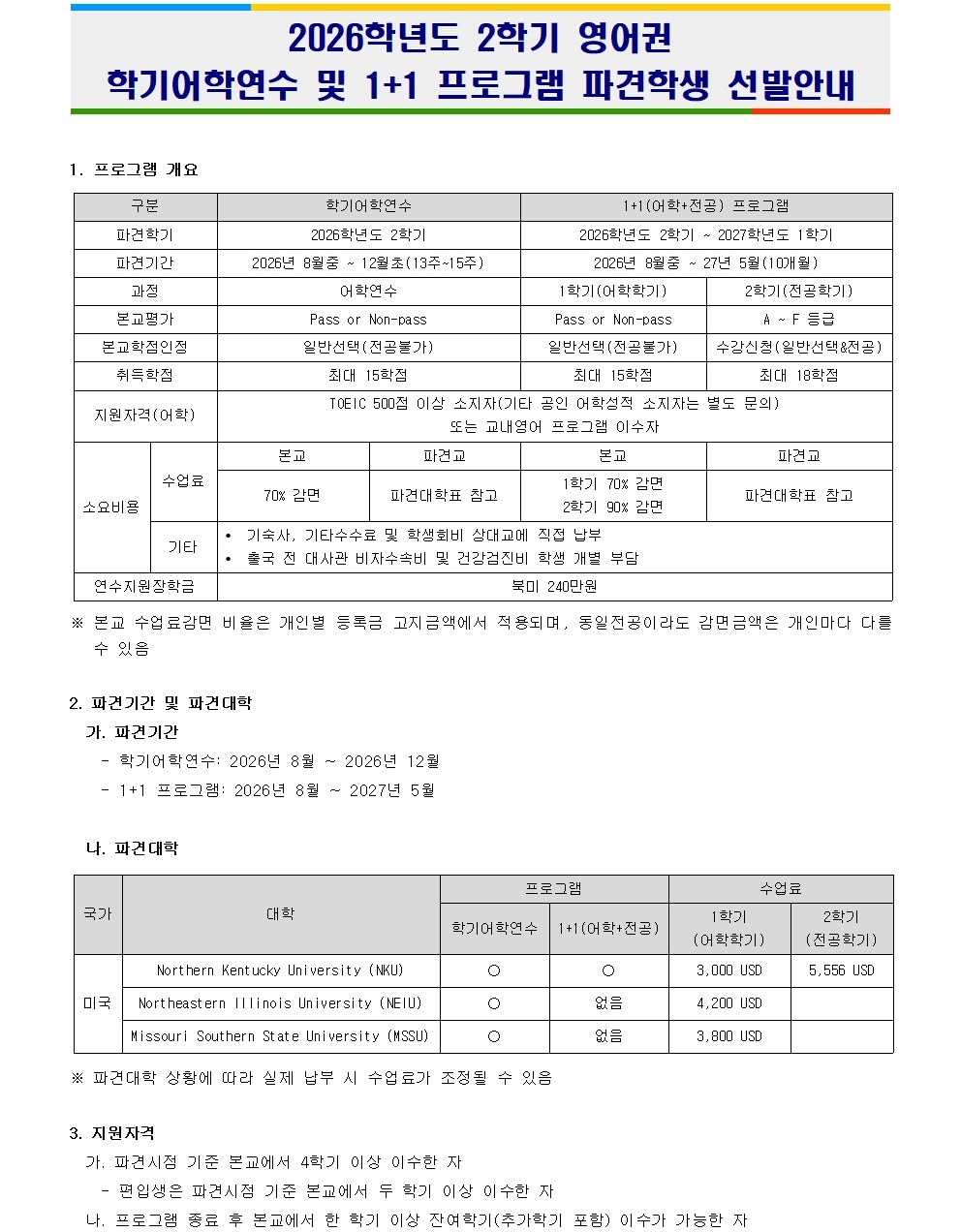 2026학년도 2학기 영어권 학기어학연수 및 1+1 프로그램 파견학생 선발안내  1. 프로그램 개요 구분           학기어학연수                   1+1(어학+전공) 프로그램 파견학기       2026학년도 2학기               2026학년도 1학기 파견기간       2026년 8월 중 - 12월 중(13주~15주)  2026년 8월 - 2027년 5월(10개월) 과정          어학연수                         1학기(어학전공)                 Pass or Non-pass               2학기(전공학기) 본교선발기준    일반선발(3전공)                  일반선발(전공학기)         수학선발(전공학기) 취득학점        최대 15학점                    최대 15학점             최대 18학점 지원자격(여학)  TOEIC 500점 이상 소지자(인턴 기입 시 아래 별도 문의)   또는 교환학생 프로그램 이수자  수업료         논문               파견교          파견대학 참조      논문               파견대학 참조                 70만 원        파견대학 참조      70만 원           파견대학 참조 기타           기술사, 비자수수료, 환불통지에 직전 개인 동반                 출국 전 및 사전 비자 신청 및 건강검진 부터   ※ 본교 수업료감면 비율은 개인별 등록금 고지금액에 적용되며, 동일전공이라도 강면금액은 개인마다 다를 수 있음  2. 파견기간 및 파견대학 가. 파견기간     - 학기어학연수: 2026년 8월 ~ 2026년 12월     - 1+1 프로그램: 2026년 8월 ~ 2027년 5월  나. 파견대학 국가           대학                             학기어학연수        1+1(어학+전공)          수업료 미국           Northern Kentucky University (NKU)          ○               ○                     3,000 USD                Northeastern Illinois University (NEIU)          ○               없음                   4,200 USD                Missouri Southern State University (MSSU)          ○               없음                   3,000 USD  ※ 파견대학 상황에 따라 실제 납부 수업료가 조정될 수 있음  3. 지원자격 가. 편입시즌 기준 논문에서 4학기 이상 이수한 자 나. 프로그램 이수 후 논문에서 2학기 이상 이수한 자
